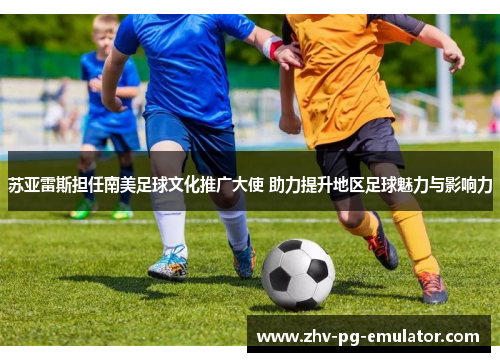 苏亚雷斯担任南美足球文化推广大使 助力提升地区足球魅力与影响力