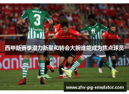 西甲新赛季潜力新星和转会大腕谁能成为焦点球员