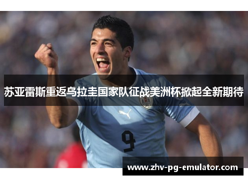 苏亚雷斯重返乌拉圭国家队征战美洲杯掀起全新期待 苏亚雷斯重返乌拉圭国家队征战美洲杯掀起全新期待